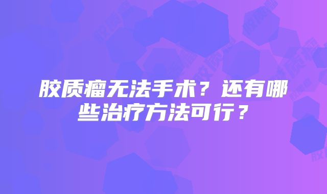 胶质瘤无法手术？还有哪些治疗方法可行？