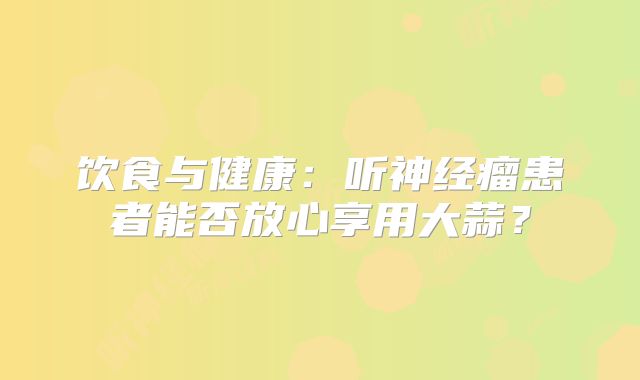 饮食与健康：听神经瘤患者能否放心享用大蒜？