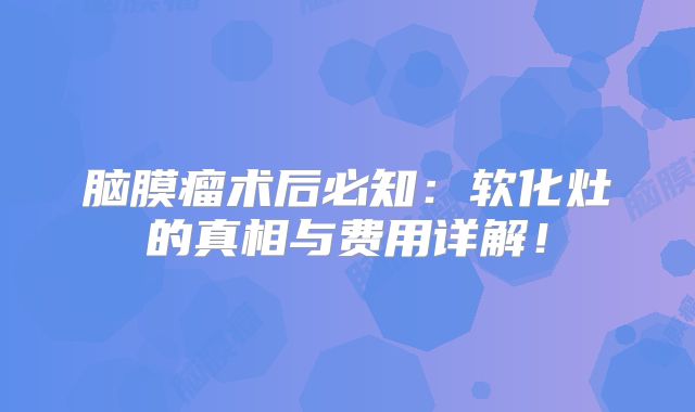 脑膜瘤术后必知：软化灶的真相与费用详解！
