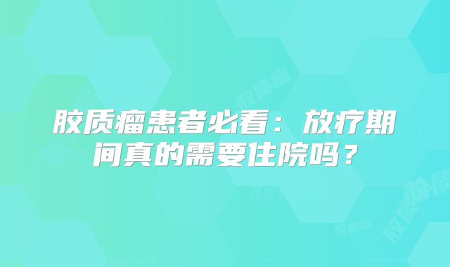 胶质瘤患者必看：放疗期间真的需要住院吗？