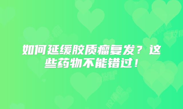 如何延缓胶质瘤复发？这些药物不能错过！