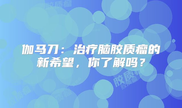 伽马刀：治疗脑胶质瘤的新希望，你了解吗？