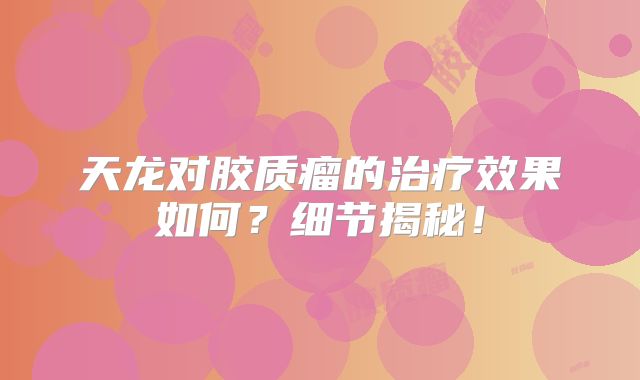 天龙对胶质瘤的治疗效果如何？细节揭秘！