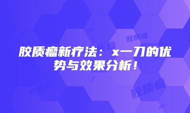 胶质瘤新疗法：x一刀的优势与效果分析！