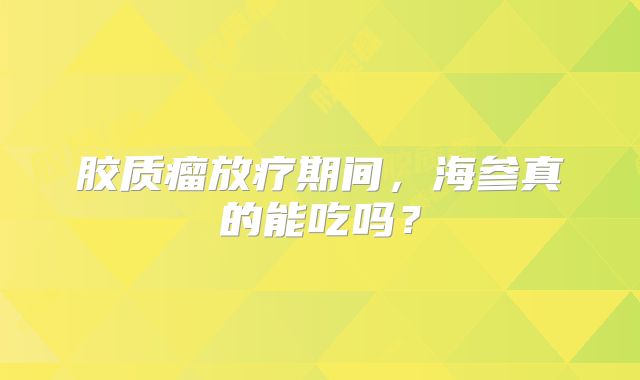 胶质瘤放疗期间，海参真的能吃吗？