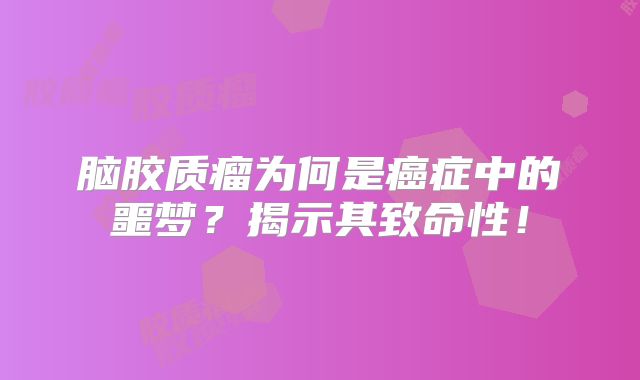 脑胶质瘤为何是癌症中的噩梦？揭示其致命性！