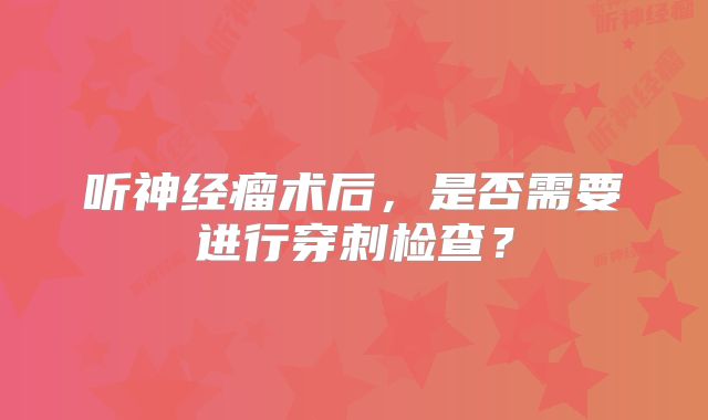 听神经瘤术后，是否需要进行穿刺检查？