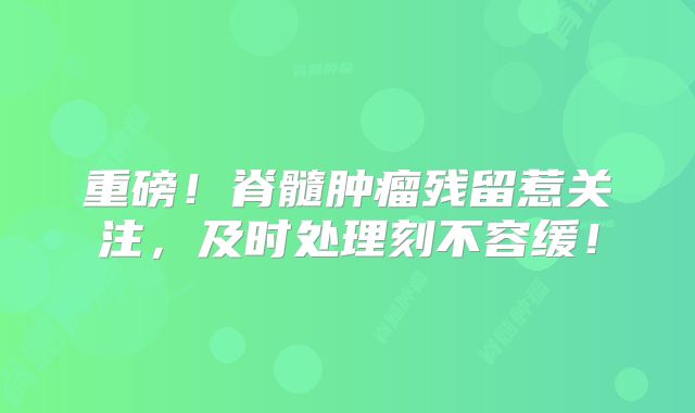 重磅！脊髓肿瘤残留惹关注，及时处理刻不容缓！