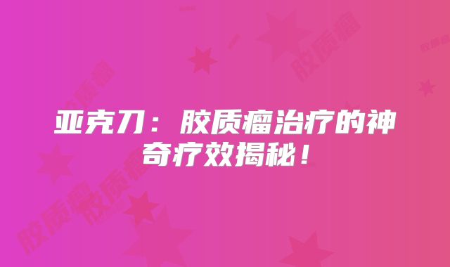 亚克刀：胶质瘤治疗的神奇疗效揭秘！