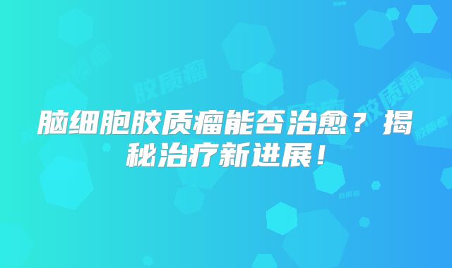 脑细胞胶质瘤能否治愈？揭秘治疗新进展！