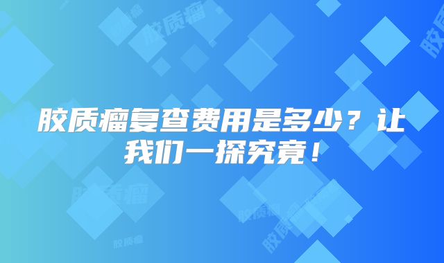胶质瘤复查费用是多少？让我们一探究竟！