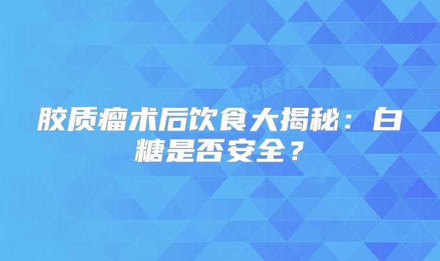 胶质瘤术后饮食大揭秘：白糖是否安全？