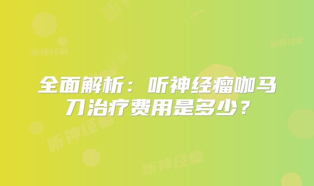全面解析：听神经瘤咖马刀治疗费用是多少？