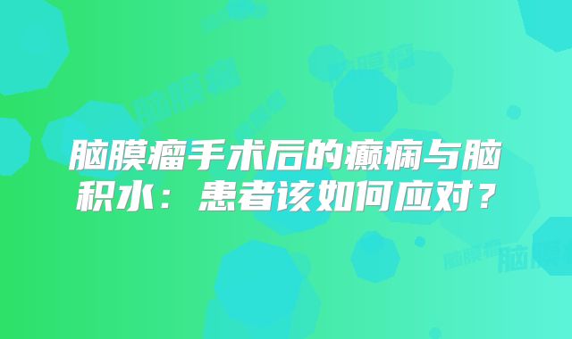 脑膜瘤手术后的癫痫与脑积水：患者该如何应对？