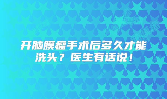 开脑膜瘤手术后多久才能洗头？医生有话说！