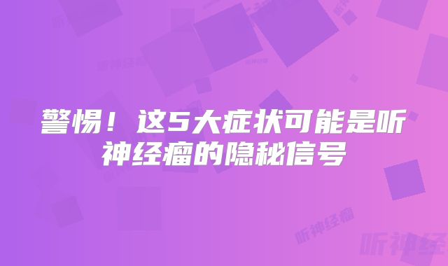 警惕！这5大症状可能是听神经瘤的隐秘信号