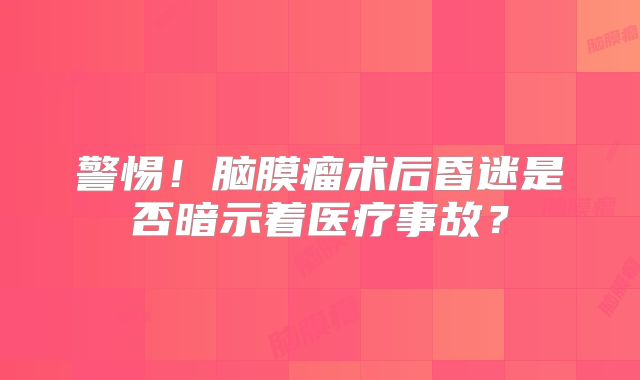 警惕！脑膜瘤术后昏迷是否暗示着医疗事故？