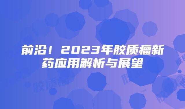 前沿！2023年胶质瘤新药应用解析与展望