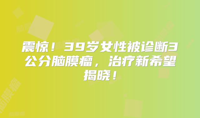 震惊！39岁女性被诊断3公分脑膜瘤，治疗新希望揭晓！