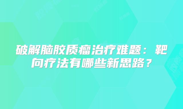 破解脑胶质瘤治疗难题：靶向疗法有哪些新思路？