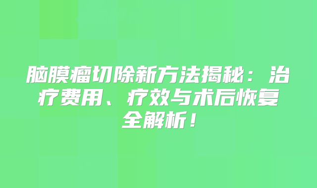 脑膜瘤切除新方法揭秘：治疗费用、疗效与术后恢复全解析！