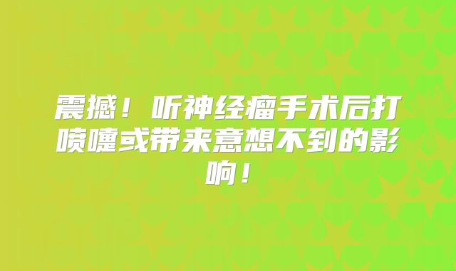 震撼！听神经瘤手术后打喷嚏或带来意想不到的影响！