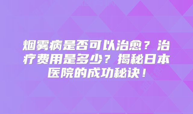 烟雾病是否可以治愈？治疗费用是多少？揭秘日本医院的成功秘诀！