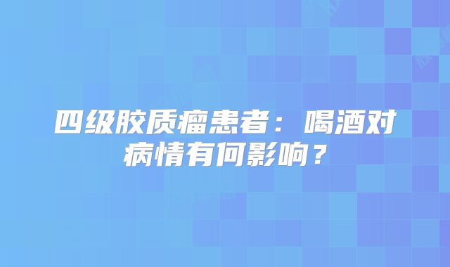 四级胶质瘤患者：喝酒对病情有何影响？