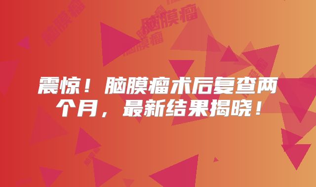 震惊！脑膜瘤术后复查两个月，最新结果揭晓！