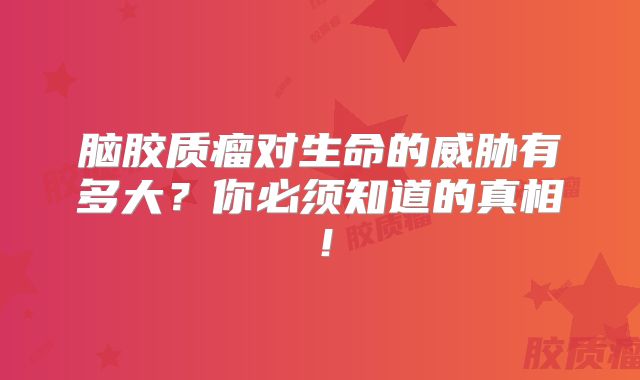 脑胶质瘤对生命的威胁有多大？你必须知道的真相！