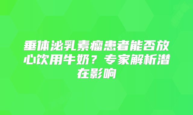 垂体泌乳素瘤患者能否放心饮用牛奶？专家解析潜在影响