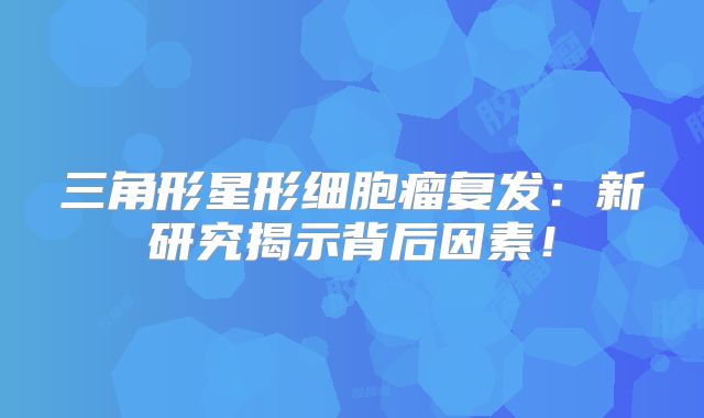 三角形星形细胞瘤复发：新研究揭示背后因素！