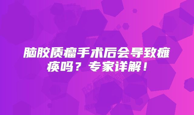 脑胶质瘤手术后会导致瘫痪吗？专家详解！