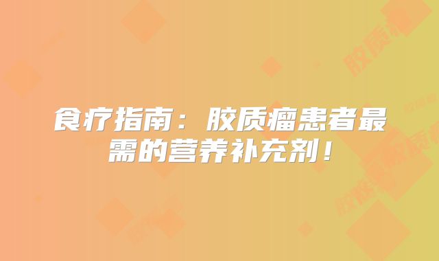食疗指南：胶质瘤患者最需的营养补充剂！