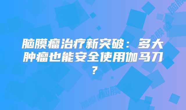 脑膜瘤治疗新突破：多大肿瘤也能安全使用伽马刀？