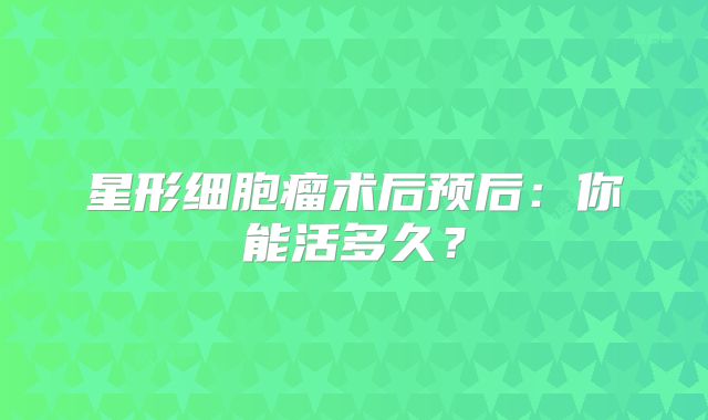 星形细胞瘤术后预后：你能活多久？