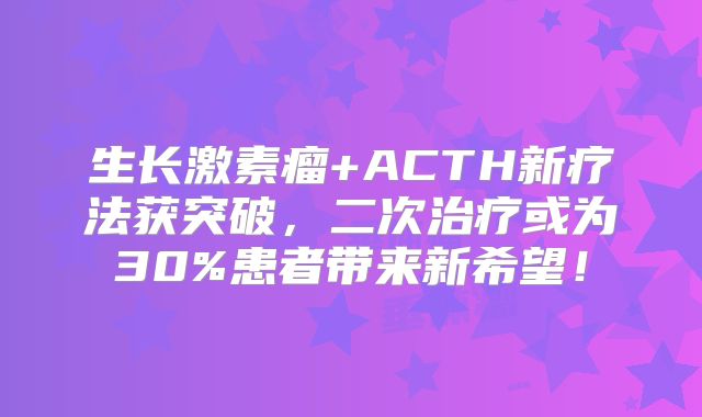 生长激素瘤+ACTH新疗法获突破，二次治疗或为30%患者带来新希望！