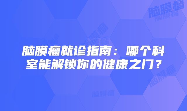 脑膜瘤就诊指南：哪个科室能解锁你的健康之门？