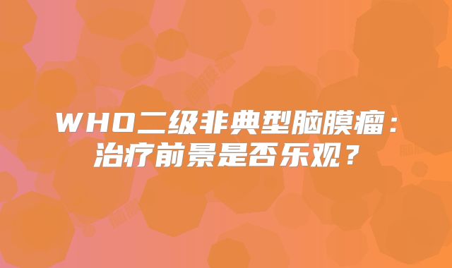 WHO二级非典型脑膜瘤：治疗前景是否乐观？