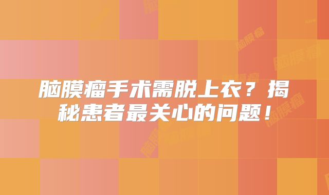 脑膜瘤手术需脱上衣？揭秘患者最关心的问题！
