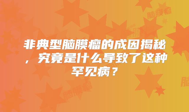 非典型脑膜瘤的成因揭秘，究竟是什么导致了这种罕见病？
