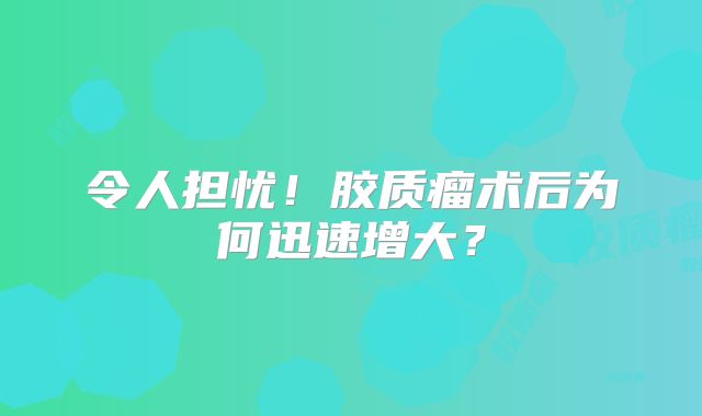 令人担忧！胶质瘤术后为何迅速增大？