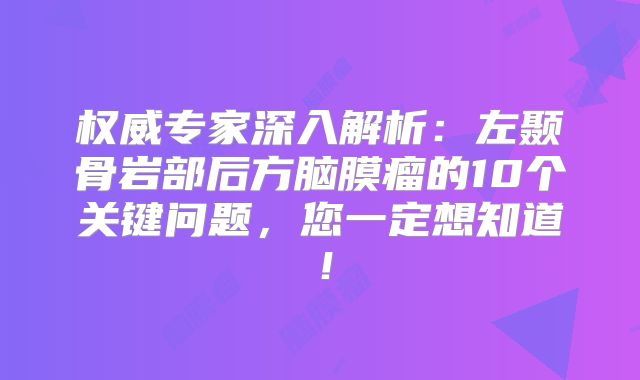 权威专家深入解析：左颞骨岩部后方脑膜瘤的10个关键问题，您一定想知道！