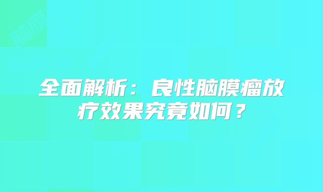 全面解析：良性脑膜瘤放疗效果究竟如何？