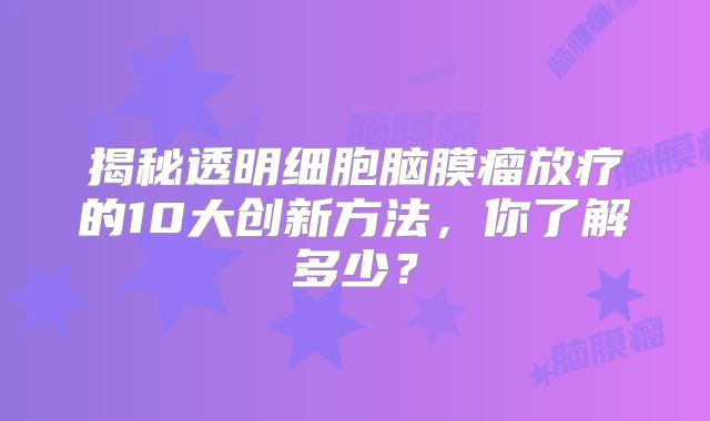 揭秘透明细胞脑膜瘤放疗的10大创新方法，你了解多少？