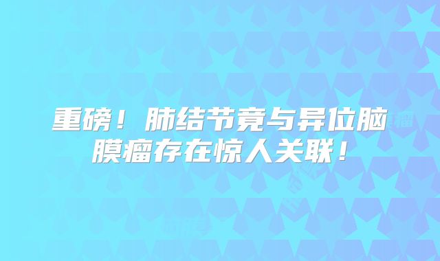 重磅！肺结节竟与异位脑膜瘤存在惊人关联！