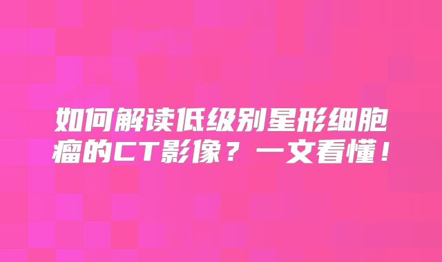 如何解读低级别星形细胞瘤的CT影像？一文看懂！