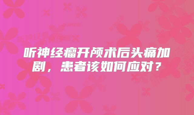 听神经瘤开颅术后头痛加剧，患者该如何应对？