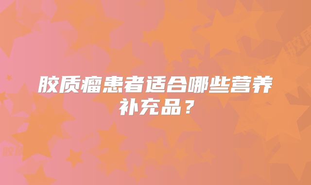 胶质瘤患者适合哪些营养补充品？