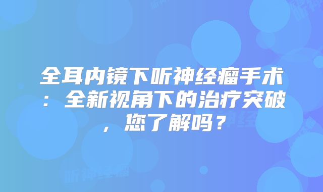 全耳内镜下听神经瘤手术：全新视角下的治疗突破，您了解吗？